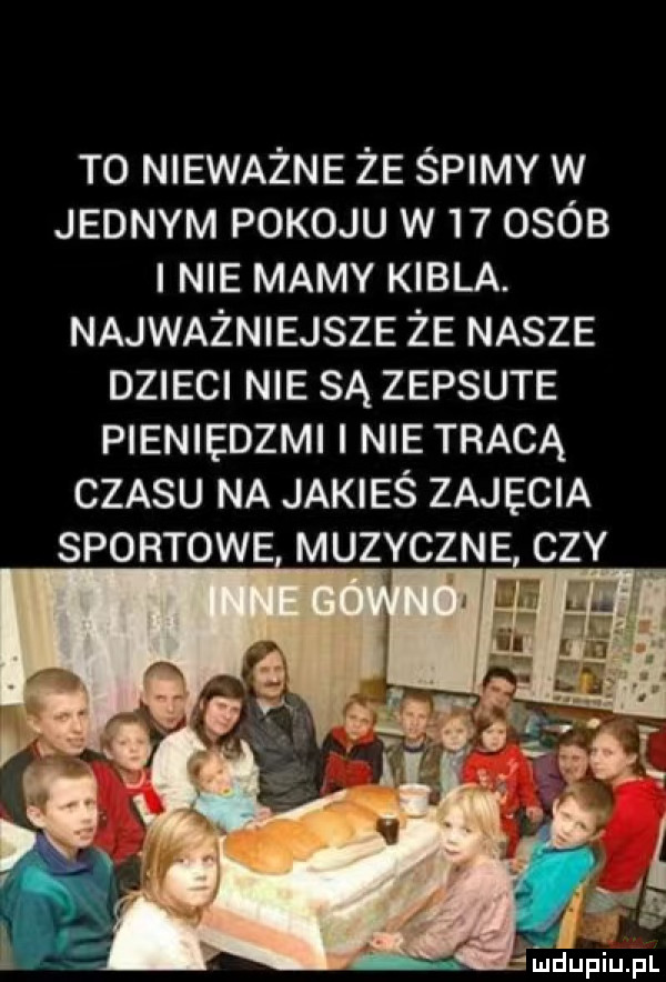 t  nieważne że śpimy w jednym pokoju w    osób nie mamy kibla. najważniejsze że nasze dzieci nie są zepsute pieniedzmi nie tracą czasu na jakieś zajęcia sportowe muzyczne cz