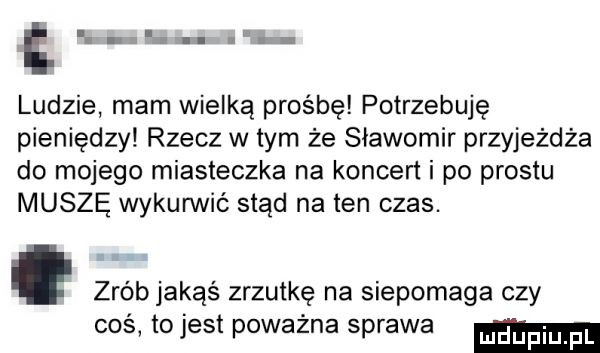 abakankami ludzie mam wielką prośbę potrzebuję pieniędzy rzecz w tym że sławomir przyjeżdża do mojego miasteczka na koncert i po prestu muszę wykunnić stąd na ten czas. abakankami zrób jakąś zrzutkę na siepomaga czy coś tojest poważna sprawa