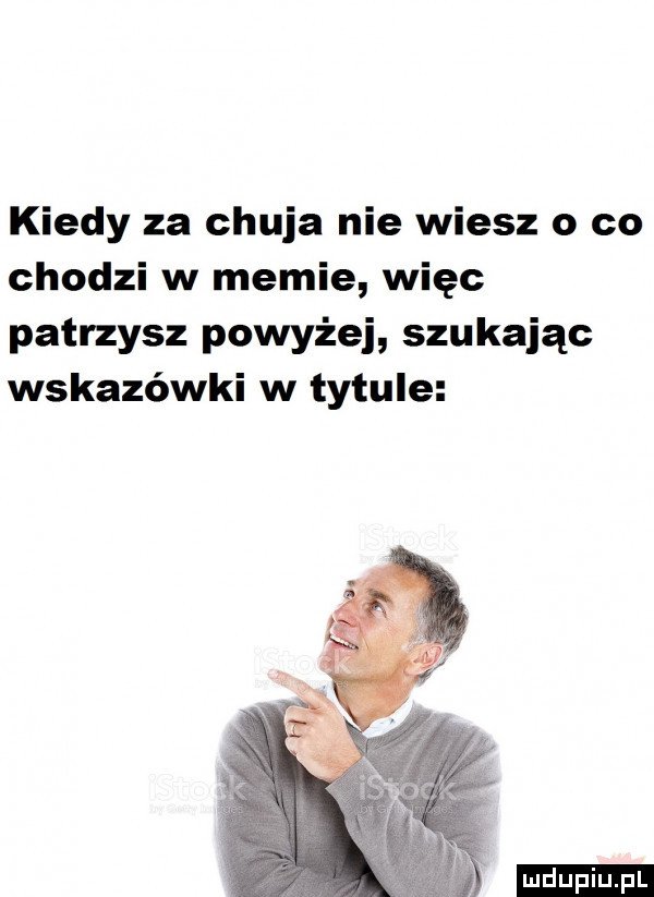 kiedy za chuja nie wiesz o co chodzi w memie więc patrzysz powyżej szukając wskazówki w tytule ludu iu. l