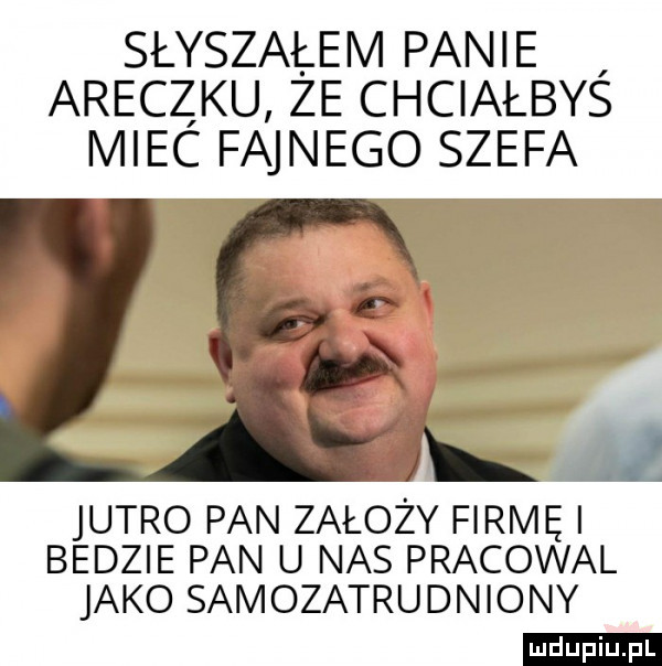 słyszałem panie araczku że chciałbys miec fajnego szefa jutro pan założy firmę i bedzie pan u nas pracowal jako samozatrudniony ludu iu. l