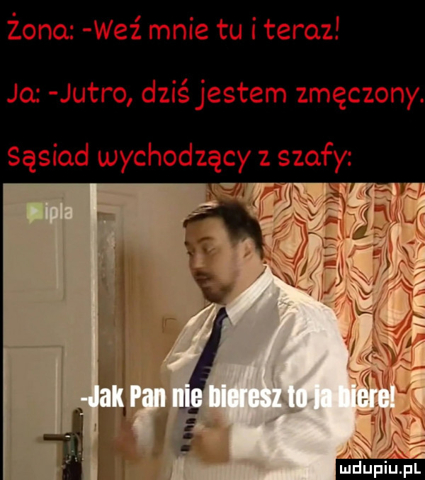 żono wez mnie tu i teraz jo jutro dziś jestem zmęczony. sąsiad wychodzący z szafy ya u l i i