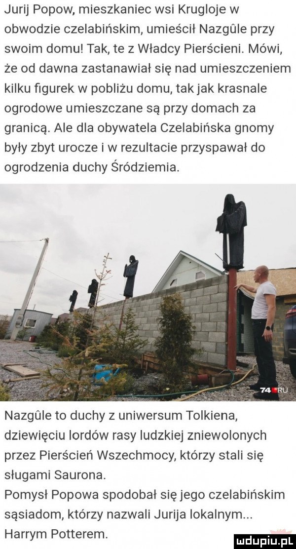 jurij popow mieszkaniec wsi krugloje w obwodzie czelabińskim umieścił nazgule przy swoim domu tak te z władcy pierścieni. mówi że od dawna zastanawiał się nad umieszczeniem kilku figurek w pobliżu domu takjak krasnale ogrodowe umieszczane są przy domach za granicą. ale dla obywatela czelabińska gnomy były zbyt urocze i w rezultacie przyspawal do ogrodzenia duchy śródziemna. nangle to duchy z uniwersum tolkiena dziewięciu lordów rasy ludzkiej zniewolonych przez pierścień wszechmocy którzy stali się sługami saurona. pomysł popowa spodobał sięjego czelabińskim sąsiadom którzy nazwali jurija lokalnym. harrym potterem