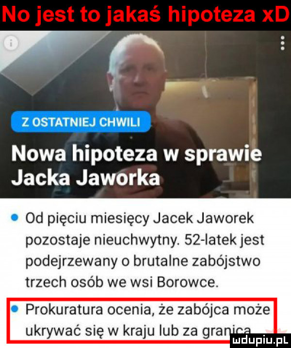 w za emma emu nowa hipoteza w sprawie jacka jaworka od pięciu miesięcy jacek jaworek pozostaje nieuchwytny.    iatek jest podejrzewany o brutalne zabójstwo trzech osób we wsi borowce. prokuratura ocenia że zabójca może ukrywac się w kraju lub za gra id fin