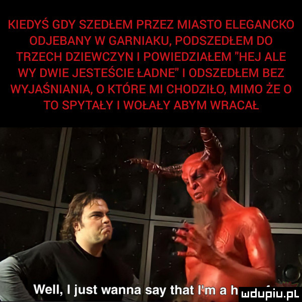 kiedyś gdy szedłem przez miasto elegancko odjebany w garniaku podszedłem do trzech dziewczyn i powiedziałem hej ale wy dwie jesteście ładne i odszedłem bez wyjaśniania o które mi chodziło mimo że o to spytaly i wołały abym wracał will i just wanna say tka r wuling