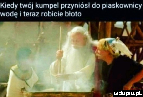 kiedy twój kumpel przyniósi do piaskownicy wodę i teraz robicie bloto