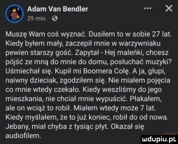 adam van bendler x    min. b muszę wam coś wyznać. dusiłem to w sobie    lat. kiedy byłem maly zaczepił mnie w warzywniaku pewien starszy golc. zapytał hej maleńki chcesz pójść ze mną do mnie do domu posłuchać muzyki uśmiechai się. kupił mi bookera colę. a ja głupi naiwny dzieciak zgodziłem się. nie miałem pojęcia co mnie wtedy czekało. kiedy weszliśmy do jego mieszkania nie chciał mnie wypuścić. piakaiem ale on wciąż to robił. miałem wtedy może   lat kiedy myślałem że tojuż koniec robil do od nowa. jebany miał chyba z tysiąc płyt. okazał się audiofilem ndufiu fl