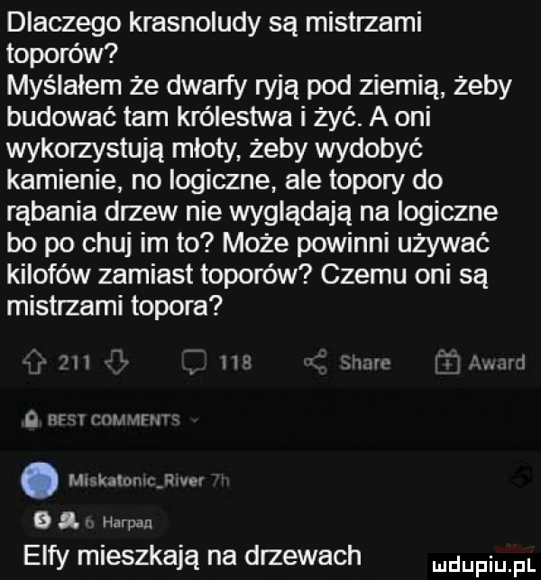 dlaczego krasnoludy są mistrzami toporów myślałem że dwarfy ryją pod ziemią żeby budować tam królestwa i żyć. a oni wykorzystują młoty żeby wydobyć kamienie no logiczne ale topory do rąbania drzew nie wyglądają na logiczne bo po chuj im to może powinni używać kilofów zamiast toporów czemu oni są mistrzami topora ibl nu law t a r l o efv y nhl ńrilti. mrskmdmcjłwer b i harman elfy mieszkają na drzewach mam pl