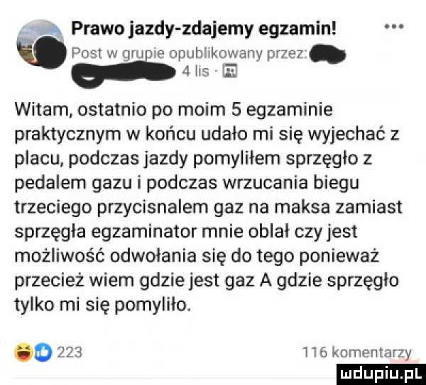 a prawo jazdy zdajemy egzamin post w gm ie opublikowany przez   lis e witam ostatnio po moim   egzaminie praktycznym w końcu udało mi się wyjechać z placu podczas jazdy pomyliłem sprzęgło z pedalem gazu i podczas wrzucania biegu trzeciego przycisnalem gaz na maksa zamiast sprzęgła egzaminator mnie oblał czyjest możliwość odwołania się do tego ponieważ przecież wiem gdzie jest gaz a gdzie sprzęgło tylko mi się pomylilo. o     l    komentarzy ludu iu. l