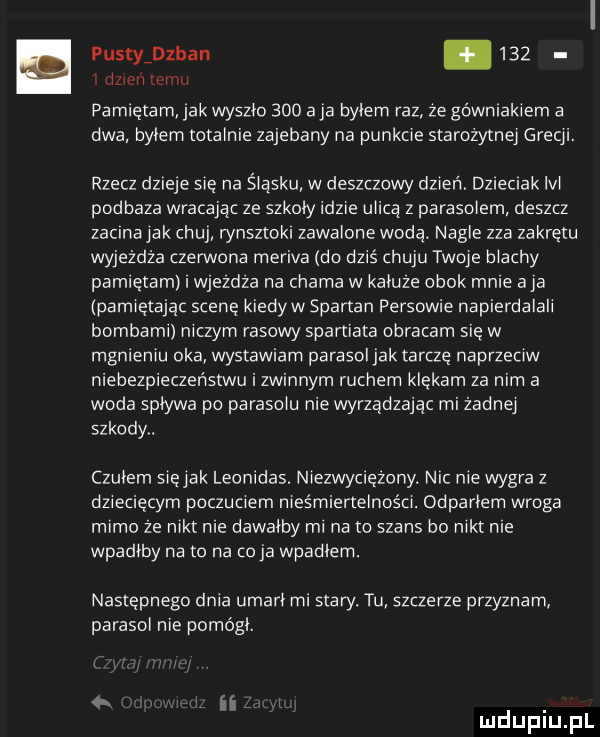 pustyidzban       dzień temu pamietam jak wyszło     a ja bylem raz ze górniakiem a dwa bylem totalnie zajebany na punkcie starożytnej grecji. rzecz dzieje się na śląsku w deszczowy dzień dzieciak lal podraza wracajac ze szkoly idzie ulicą z parasolem deszcz zacina jak chuj rynsztoki zawalone wodą. nagle zza zakrętu wyjeżdża czerwona meriva do dziś huju twoje blachy pamietam i wjezdza na chama w kaluze obok mnie aja pamiętając scenę kiedyw spartan persowie napierdalali bombami niczym rasowy spartiata obracam się w mgnieniu oka wystawiam parasol jak tarcze naprzeciw niebezpieczeństwu i zwinnym ruchem klękam za nim a woda splywa po parasolu nie wyrządzając mi zadnej szkody. czulem siejak leonidas. niezwyciężony. nic nie wygra z dziecięcym poczuciem nieśmiertelności. odparlem wroga mimo ze nikt nie dawalby mi na to szans bo nikt nie wpadłby na to na co ja wpadlam. następnego dnia umarł mi stary. tu szczerze przyznam parasol nie pomogl. ii