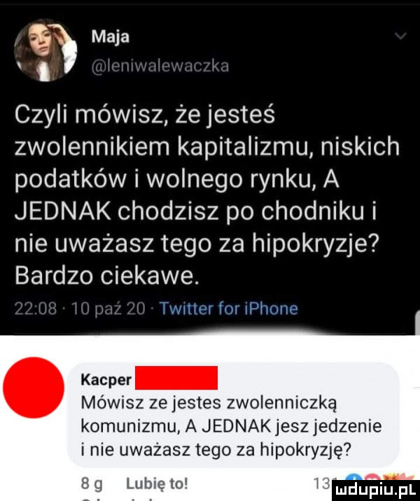 maja czyli mówisz że jesteś zwolennikiem kapitalizmu niskich podatków i wolnego rynku a jednak chodzisz po chodniku i nie uważasz tego za hipokryzje bardzo ciekawe. jmliw mi ii hwiw kacper mowisz ze jestes zwolenniczką komunizmu a jednakjeszjedzenie inie uważasz tego za hipokryzję a g lubie    v mru ﬁiupl