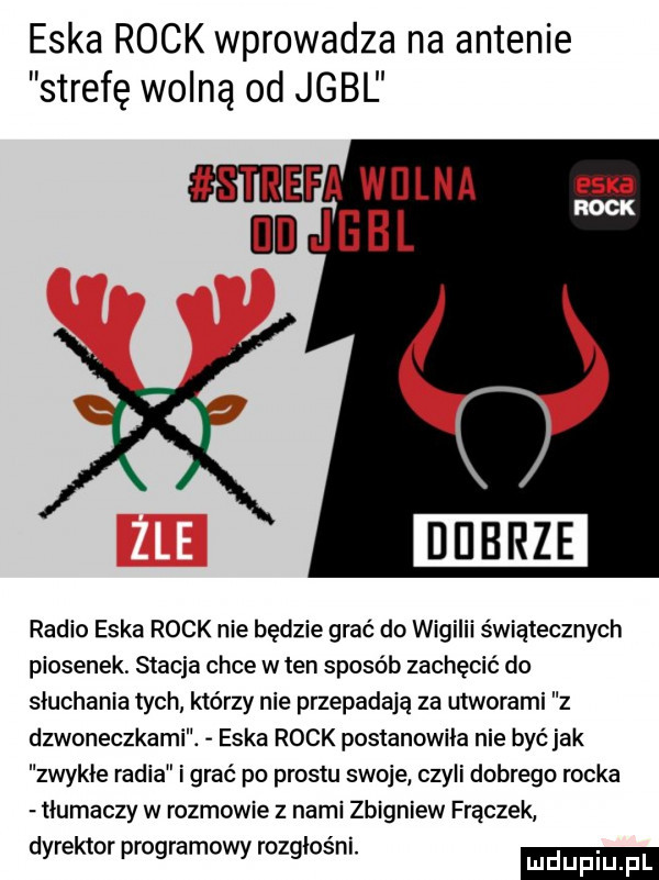 eska rock wprowadza na antenie strefę wolną od jgbl radio eska rock nie będzie grać do wigilii świątecznych piosenek. stacja chce w ten sposób zachęcić do słuchania tych którzy nie przepadają za utworami z dzwoneczkami. eska rock postanowiła nie być jak zwykłe radia i grać po prestu swoje czyli dobrego rocka tłumaczy w rozmowie z nami zbigniew frączek dyrektor programowy rozgłośni. luduplu