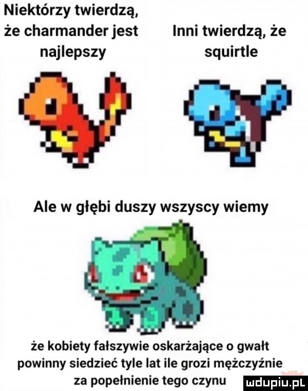 niektórzy twierdzą że charmanderjest inni twierdzą że najlepszy squirtle vv ale w głębi duszy wszyscy wiemy że kobiety fałszywie oskarżające o gwałt powinny siedzieć tyle lat ile grozi mężczyźnie za popełnienie tego czynu