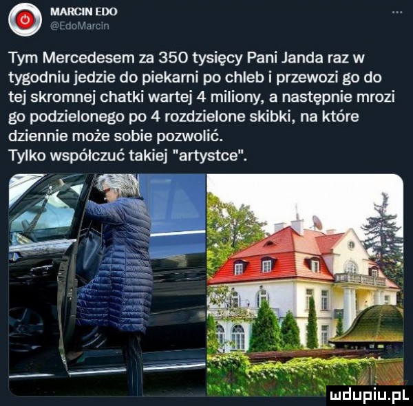 marcin edo mmm tym mercedesem za     tysięcy pani janda raz w tygodniu jedzie do piekarni po chleb i przewozi go do tej skromnej chatki wartej   miliony a następnie mrozi go podzielonego po   rozdzielone skibki na które dziennie może sobie pozwolić. tylko współczuć takiej artystce