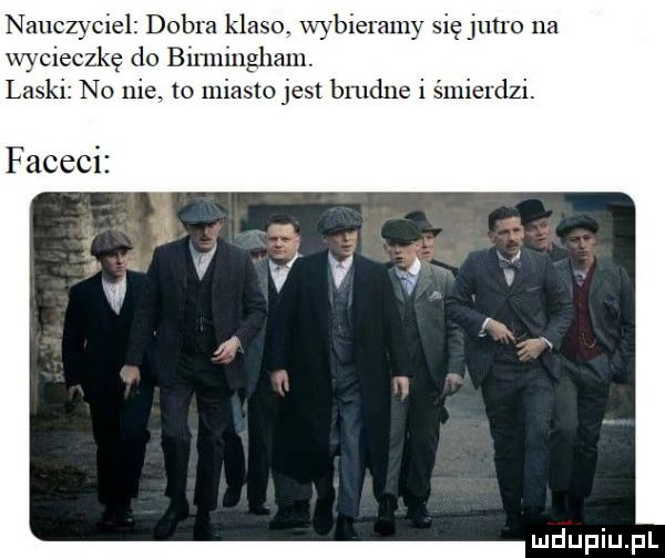 nauczyciel dobra klaso. wybieramy się jutro na v cieczkę do birmingham. las i no nie to miasto jest bmdue i śmierdzi faceci