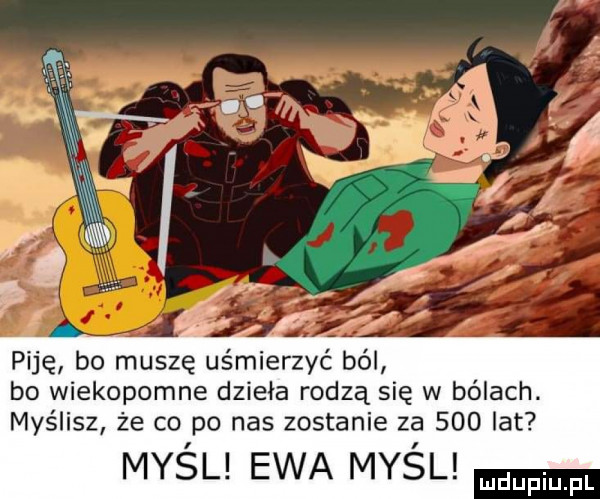 piję bo muszę uśmierzyć ból bo wiekopomne dzieła rodzą się w bólach. myślisz że co po nas zostanie za     lat myśl ewa myśl