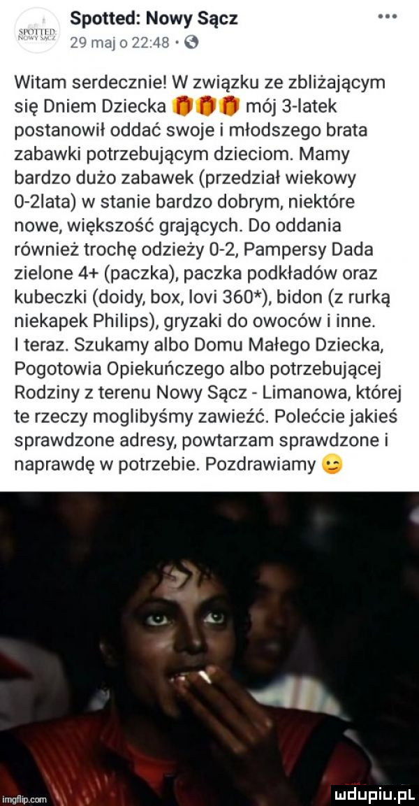 spotted nowy sącz   mobom      mev witam serdecznie w związku ze zbliżającym się dniem dziecka. j f mój   latek postanowił oddać swoje i młodszego brata zabawki potrzebującym dzieciom. marny bardzo dużo zabawek przedział wiekowy o żiata w stanie bardzo dobrym niektóre nowe większość grających. do oddania również trochę odzieży     pampersy dada zielone   paczka paczka podkładów oraz kubeczki dzidy bmx iovi     bidon z rurką niekapek philips gryzaki do owoców i inne. i teraz. szukamy albo domu małego dziecka pogotowia opiekuńczego albo potrzebującej rodziny z terenu nowy sacz limanowa której te rzeczy moglibyśmy zawieźć. polećcie jakieś sprawdzone adresy powtarzam sprawdzone i naprawdę w potrzebie pozdrawiamy mmm