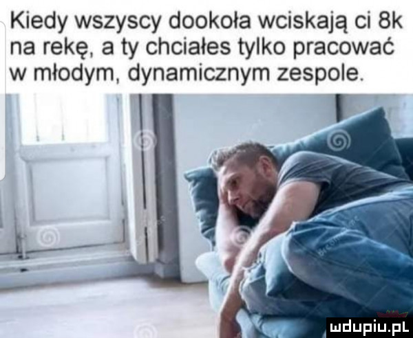 kiedy wszyscy dookoła wciskają ci bk na rękę. a ty chciałes tylko pracować w młodym dynamicznym zespole. l l