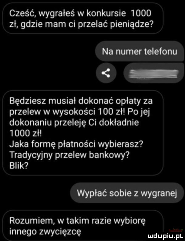 cześć wygrałeś w konkursie      zł gdzie mam ci przelać pieniądze na numer telefonu będziesz musiał dokonać opłaty za przelew w wysokości     zł po jej dokonaniu przeleję ci dokładnie      zł jaka formę płatności wybierasz tradycyjny przelew bankowy blik wypłać sobie z wygranej rozumiem w takim razie wybiorę innego zwycięzcę mnpm fl