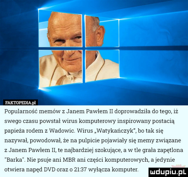 popularność memo w z janem pawłem ii doprowadzi a do tego iż magm. pl swego czasu powstał wirus komputerowy inspirowany postacią papieża rodem z wadowic. wirus watykańczyk bo tak się nazywał powodował. że na pulpicie pojawiały się memy związane z janem pawłem ii te najbardziej szokujące a w tle grała zapętlona barka. nie psuje ani mbr ani części komputerowych a jedynie otwiera napęd dvd oraz o       wyłącza komputer