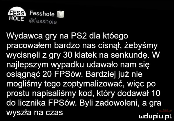 fesshole. l hole wydawca gry na pzż dla któego pracowałem bardzo nas cisnąl żebyśmy wycisnęli z gry    klatek na senkundę. w najlepszym wypadku udawalo nam się osiągnąć    fasów. bardziej już nie mogliśmy tego zoptymalizować więc po prestu napisaliśmy kod który dodawał    do licznika fasów. byli zadowoleni a gra wyszla na czas ndupiu pl