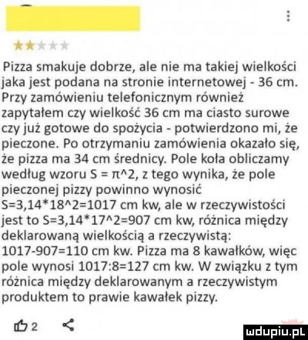 pizza smakuje dobrze ale nie ma takiej wielkości jaka jest podana na stronie internetowej    cm. przy zamówieniu telefonicznym również zapytalem czy wielkość    cm ma ciasto surowe czyjaż gotowe do spożycia potwierdzono mi że pieczone. po otrzymaniu zamówienia okazało się że pizza ma    cm średnicy. pole kola obliczamy wedlug wzoru s raz złego wynika że pole pieczonej pizzy powinno wynosić                  cm kw ale w rzeczywistości jest to s               cm kw różnica między deklarowaną wielkością a rzeczywistą              cm kw. pizza ma   kawałków więc pole wynosi      s     cm kw. w związku złym różnica między deklarowanym a rzeczywistym produktem to prawie kawalek pizzy. m