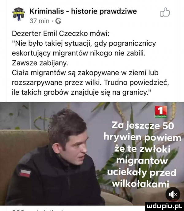 kriminalis historie prawdziwe    min o dezerter emil cieczko mówi nie było takiej sytuacji gdy pogranicznicy eskortujący migrantów nikogo nie zabili. zawsze zabijany. ciała migrantów są zakopywane w ziemi lub rozszarpywane przez wilki. trudno powiedzieć ile takich grobów znajduje się na granicy i za jeszcze    j hrywien powiem że te zwłoki migruntow uciekały przed wilkołakami l x lud fiu p