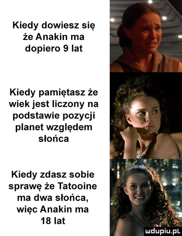 kiedy dowiesz się że anakin ma dopiero   lat kiedy pamiętasz że wiek jest liczony na podstawie pozycji planet względem słońca kiedy zdasz sobie sprawę że tatooine ma dwa słońca więc anakin ma    lat