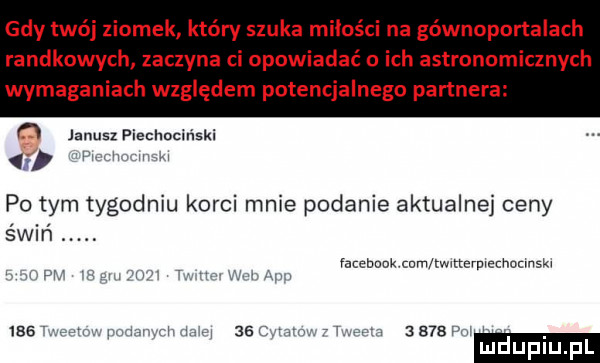 gdy twój ziomek który szuka mikoś na gównoportalach randkowych zaczyna ci opowiadać o ich astronomicznych wymaganiach względem potencjalnego partnera n janusz piechociński w po tym tygodniu korci mnie podanie aktualne ceny świń. abakankami mam am tw tterwechutmskx     w. r w na      v atv  b bf h luduplupl