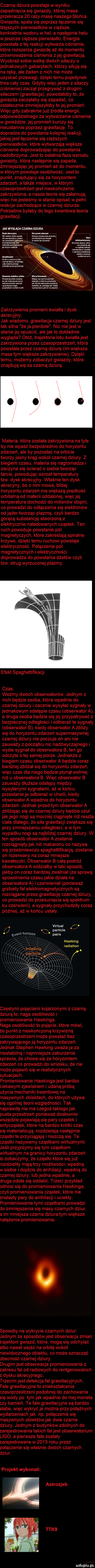 czarna dziura powstaje w wyniku zapadnięcia się gwiazdy której masa przekracza    razy masę naszego słońca. gwiazda spala się poprzez łączenie się lżejszych pierwiastków w cięższe konkretnie wodoru w hel a następnie helu wieszcze cięższe pierwiastki. energia powstała z tej reakcji wytwarza ciśnienie które rozszerza gwiazdę aż do momentu zrównoważenia ciśnienia z jej grawitacją. wyobraź sobie walkę dwóch siłaczy o jednakowych gabarytach którzy siłują się na rękę ale żaden z nich nie może uzyskać przewagi dzięki temu pojedynek trwa cały czas. gdyby więc jeden z siłaczy ciśnienie zaczął przegrywać z drugim siłaczem grawitacja powołałoby to że gwiazda zaczęłaby się zapadać co ostatecznie zmniejszyłoby to jej promień. więc gdy zabraknie już źródła energii odpowiedzialnego za wytwarzanie ciśnienia w gwieździe jej promień kurczy się nieustannie poprzez grawitację. to dogradza do powstania kolejnej reakcji jakiej jest łączenie się cięższych pierwiastków które wytwarzają większe ciśnienie doprowadzając do powstania nadolbrzyma. jest to ostatnia faza wzrostu gwiazdy która następnie się zapada zmniejszając jej promień aż do momentu w którym powstaje osobliwość. jest to punkt znajdujący się za horyzontem zdarzeń a także miejsce w którym czasoprzestrzeń jest nieskończenie zakrzywiona a nasze teorie się załamują więc nie jesteśmy w stanie opisać w pełni reakcje zachodzące w czarnej dziurze. potrzebna byłaby do tego kwantowa teoria grawitacji. jak wygląda czarna dziura rtv hmm blm vzm m nn wir an momma emilce mm bez mm ducnmnldxlurvl saw mkmmlmcmmem we wszvsmn mm w mule se wynusac nm mich wiem strumom mev. km nie miesci śe w wxmcz ubu czanwldzuw mnie x  an magma odbita w osmus pmmunmmi sn odsmdkzwzmmsz an mam mm wyﬂuxuﬂwiru mmm. pninkiw sahn ma.    le mm du kler uu cba lajn mk mm ww mmm. mam sumiuomm  sou mam  ix pelug adm mmm obszar mz lud torymmm m m mazemmnymac mm w kan mm. abakankami. d ma hen mmm mmm wav mam uli d wh wojen j mimas ma wina. w ma sie wam n mmm. mem wdel cum aw w m m sap ala. zakrzywienia promieni światła i dysk akrecyjny jak wiadomo grawitacja czarnej dziuryjest tak silna że ja pierdole. nic nie jest w stanie jej opuścić ale jak to dokładnie wygląda otóż trajektoria lotu światła jest zakrzywiona przez czasoprzestrzeń która powstała przez czarną dziurę im większa masa tym większe zakrzywienie. dzięki temu możemy zobaczyć gwiazdy które znajdują się za czarną dziurą. materia która została zakrzywiona na tyle by nie wpaść bezpośrednio do horyzontu zdarzeń ale by pozostać na orbicie tworzy jasny krąg wokół czarnej dziury. z biegiem czasu materia się nagromadza i zaczyna się ocierać o siebie tworząc tarcie powodując wzrost temperatury tlw. dysk akrecyjny. właśnie ten dysk akrecyny bo o nim mowa bliżej horyzontu zdarzeń ma większą prędkość orbitalną od materii oddalonej więcjej temperatura dochodzi do milionów stopni co prowadzi do odłączenia się elektronów od jąder tworząc plazmę czyli bardzo gorącą substancję stworzoną z elektrycznie naładowanych cząstek. ten ruch powoduje powstanie pól magnetyczych które zakreślają spiralne krzywe dzięki temu ruchowi powstaje elektryczność. połączenie pól magnetycznych i elektryczności doprowadza do powstania dżetów czyli tlw. strug wyrzuconej plazmy. efekt spaghettifikacji czas. weźmy dwóch obserwatorów. jednym z nich będzie osoba która wpadnie do czarnej dziury i zacznie wysyłać sygnały w jednakowym odstępie czasu obserwator a a druga osoba będzie się jej przypatrywać z bezpiecznej odległości i odbierać te sygnały obserwator b. kiedy obserwator a zbliży się do horyzontu zdarzeń supermasywnej czarnej dziury nie poczuje on ani nie zauważy z początku nic nadzwyczajnego i wyśle sygnał do obserwatora b ten go odczyta o tej samej porze. jednakże z biegiem czasu obserwator a będzie coraz bardziej zbliżał się do horyzontu zdarzeń więc czas dla niego będzie płynął wolniej niż u obserwatora b. więc obserwator b zauważy dłuższe odstępy między wysyłanymi sygnałami aż w końcu przestanie je odbierać w chwili kiedy obserwator a wpadnie do horyzontu zdarzeń. jednak przed tym obserwator a zbliżając się do czarnej dziury będzie czuł jakiego nogi są mocniej ciągnięte niż reszta ciała dlatego że siła grawitacji zwiększa się przy zmniejszaniu odległości a wtem wypadku nogi są najbliżej czarnej dziury. w ten sposób obserwator a zostanie rozciągniętyjak nić makaronu co nazywa się prześmiewczo spaghettifikacją zostanie on rozerwany na coraz mniejsze kawałeczki. obserwator b całą podróż obserwatora a widziałby w taki sposób jakby on coraz bardziej zwalniał za sprawą spowolnienia czasu jakie działa na obserwatora a i czennieniał ponieważ grzbiety fal elektromagnetycznych są rozciągane przez grawitację czarnej dziury co prowadzi do przesunięcia się spektrum ku czerwieni a sygnały przychodziły coraz później aż w końcu ustały. virtual. o n x particie event holeon x. pairs hawking radiation częstymi pojęciami kojarzonymi z czarną dziurą to naga osobliwość i promieniowanie hawkinga. naga osobliwość to pojęcie które mówi że punkt   nieskończoną krzywizną czasoprzestrzeni może powstać bez zakrywającego ją horyzontu zdarzeń. jednak stephen hawking uważa ja za niestabilną i najmniejsze zaburzenie sprawia że chowa się za horyzontem zdarzeń co prowadzi do wniosku że nie może pojawić się w realistycznych sytuacjach. promieniowanie hawkinga jest bardzo ciekawym zjawiskiem i udaną próbą użycia mechaniki kwantowej na masywnych obiektach do których używa się ogólnej teorii względności. tak naprawdę nie ma czegoś takiego jak pusta przestrzeń ponieważ dosłownie wszędzie pojawiają się pary cząstek i antycząstek które na bardzo krótki czas się materializują rozdzielają następnie cząstki te przyciągają i niszczą się. te cząstki nazywamy cząstkami wirtualnymi. jeśli przyjrzymy się tym cząstkom wirtualnym na granicy horyzontu zdarzeń to zobaczymy że cząstki które się już rozdzieliły mają trzy możliwości wpadną w siebie i dojdzie do anihilacji wpadną do czarnej dziury lub jedna wpadnie a druga zdoła się oddalić. trzeci przykład odnosi się do promieniowania hawkinga czyli promieniowania cząstek które nie znalazły pary do anihilacji i uciekły. promieniowanie tymi cząstkami prowadzi do zmniejszenia się masy czarnych dziur a im mniejsza czarna dziura tym większe natężenie promieniowania. sposoby na wykrycie czarnych dziur jednym ze sposobów jest obserwacja zmian trajektorii gwiazd które mogą się odchylać albo nawet wejść na orbitę wokół niewidocznego obiektu co może oznaczać obecność czarnej dziury. drugim jest obsennacja promieniowania z zakresu fal od radiowych do rentgenowskich z dysku akrecyjnego. trzecim jest detekcja fal grawitacyjnych. fale grawitacyjne to zniekształcenia czasoprzestrzeni podobnej do zachowania się wody po tym jak wpadnie do niej moneta czy kamień. te fale grawitacyjne są bardzo słabe więc wykryć je można przy potężnych wydarzeniach jak np. połączenie się masywnych obiektów jak dwie czarne dziury. jednym z budynków zdolnych do zarejestrowania takich fal jest obserwatorium ligo a pierwsze fale zostały zarejestrowane w      roku przez połączenie się właśnie dwóch czarnych dziur. projekt wykonali astrozjeb tak