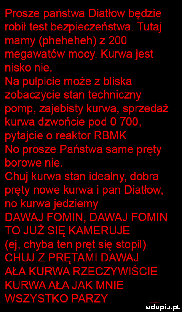 prosze państwa diatłow będzie robił test bezpieczeństwa. tutaj mamy pheheheh z     megawatów mocy. kurwa jest nisko nie. na pulpicie może z bliska zobaczycie stan techniczny pomp zajebisty kun va sprzedaż kurwa dzwońcie pod       pytajcie o reaktor rbmk no prosze państwa same pręty borowe nie. chuj kurwa stan idealny dobra pręty nowe kurwa i pan diatłow no kurwa jedziemy dawaj fokin dawaj fomln to już się kameruje ej chyba ten pręt się stopil chuj z prętami dawaj aaa kurwa rzeczywiście kurwaała jak mnie wszystko parzy