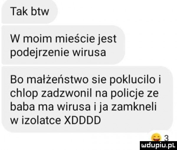 tak btw w moim mieście jest podejrzenie wirusa bo małżeństwo sie poklucilo i chlop zadzwonil na policje ze baba ma wirusa i ja zamkneli w izolatce xdddd