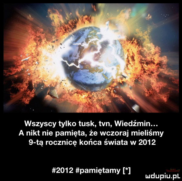 wszyscy tylko tusk tvn wiedźmin. a nikt nie pamięta że wczoraj mieliśmy   tą rocznicę końca świata w           pamiętamy mdupiu f