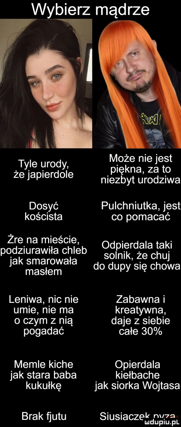 wybierz mądrze i l. abakankami może nie jest    we zeto j p niezbyt urodziwa dosyć pulchniutka jest koścista co pomacać żre na mieście. abakankami odpierdala taki pod  ubaw ła chleb solnik że chuj jak smarowała masłem do dupy się chowa leniwa nic nie zabawna i umie nie ma kreatywna o czym z nią daje z siebie pogadać całe    memle kiche opierdala jak stara baba kiełbache kukułkę jak siorka wojtasa brak fjutu siusiaczekdmlrm lu uplu pl