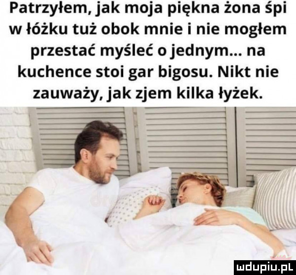 patrzyłem jak moja piękna żona śpi w łóżku tuż obok mnie i nie mogłem przestać myśleć ojednym. na kuchence stoi gar bigosu. nikt nie zauważy jak zjem kilka łyżek
