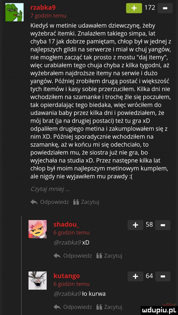 rzadka .       godzin romu kiedyś w medinie udawalem dziewczynę żeby wyżebrać itemki. znalazłem takiego siąpa lat chyba i jak dobrze pamiętam chlop byleednej z najlepszych gildii na serwerze i mial w chuj yargów nie moglem zuczać tak prosto z mostu daj itemy więc urabialem tego chuja chyba z kilka tygodni aż wyżebrałem najdroższe itemy na serwie i dużo yargów. później zrobilem drugą postać i większość tych itemów i kasy sobie przerzucilem. kilka dni nie wchodzilem na szamanke i trochę źle się poczulem tak opierdalając tego biedaka więc wróciłem do udawania baby przez kilka dni i powiedzialem że mój brat ja na drugiej postaci też tu gra xd odpalilem drugiego medina i zakumplowalem się z nim xd. później sporadycznie wchodzilem na szamankę aż w końcu mi się odechcialo to powiedzialem mu ze siostrajuz nie gra bo wyjechala na studia xd. przez następne kilka lat chlop byl moim najlepszym metanowym kumplem ale nigdy nie wyjawilem mu prawdy ii shadou    agedzmtemu r xd w ii w kutangu      godz temu r lo kurwa   n ii