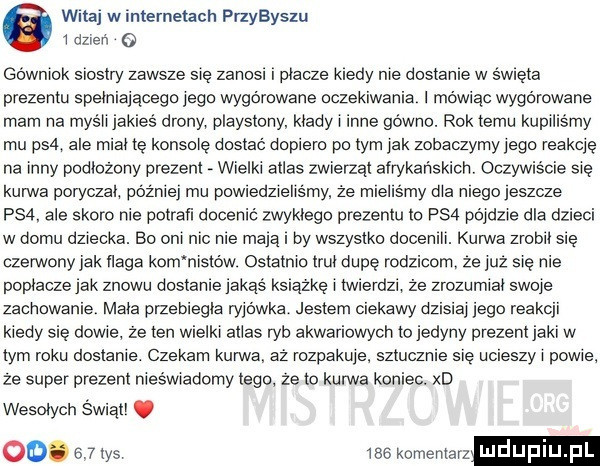 witaj w internetach przybyszu   dzień o géwmok siostry zawsze się zanosi i płace kredy me dostanie w s wrota prezentu speiniajacego jego wygórowane oczekiwania mowiac wygórowane mam na mysii jakies drony playstony kiedy i inne gówno. rok temu kupiliśmy mu ps  ale mien te konsole dostac dopiero po tym jak zobaczymy jego reakcje na inny podlozony prezent wielki atlas zwierząt airykar iskicn oczywiście się kurwa poryczai później mu powredzieiismy że mieliśmy dba niego jeszcze ps . ale skoro nie ootran docenić zwykłego prezentu to ps  pridzie dla dzieci w domu dziecka. bo oni me me mdlą by wszystko docenili. kurwa zaobli sie czerwony jak naga kom nistów ostatnio mi dupę rodzicom ze już się nie popiecze jak znowu dostanie jakas książkę i twierdzi że zrozumrat swoje zachowanie maca przebiegła ryjówka jestem ciekawy dzisiaj jego reakcji kiedy sie doje ze ten wielki alias ryb akwariowych to jedyny prezeni jaki w tym roku dostanie. czekam kunrva. az rozpakuje sztucznie sie ucieszy i powie ze super prezent nieświadomy lego ze to kurwa koniec. xd wesołych świati. oo.    tys     komentar