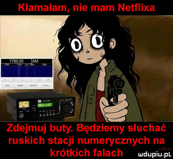 kłamałam nie mam netflixa idejmuj buty. będziemy słucha ruskich stacji numerycznych na krótkich falach