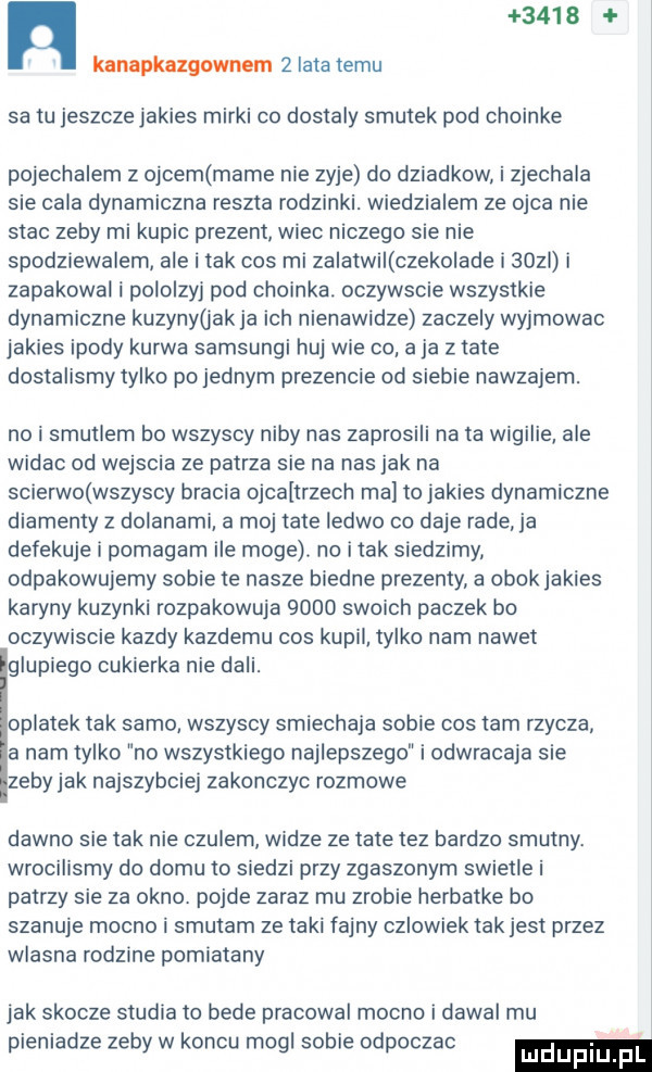 n     a knnapknzgowuem   lata temu sa tu jeszcze jakies mirki co dostaly smutek pod choinke pojechalem z ojcem mame nie zyje do dziadkow i zjechala sie cala dynamiczna reszta rodzinki. wiedzialem ze ojca nie stac zeby mi kupic prezent wiec niczego sie nie spodziewalem ale i tak cos mi zalatwi czeko ade i     i zapakowal i pololzyj pod choinka. oczywscie wszystkie dynamiczne kuzynygak ja ich nienawidze zaczely wyjmowac jakies ipody kurwa samsungi huj wie co a ja z tate dostalismy tylko po jednym prezencie od siebie nawzajem. no i smutlem bo wszyscy niby nas zaprosili na ta wigilie ale widac od wejscia ze patrza sie na nas jak na scierwo wszyscy bracia ojcaltrzech ma to jakies dynamiczne diamenty z dylanami a moj tate ledwo co daje rade ja defekuje i pomagam ile moge. no imak siedzimy odpakowujemy sobie te nasze biedne prezenty a obok jakies karyny kuzynki rozpakowuja      swoich paczek bo oczywiscie kazdy kazdemu cos kupil tylko nam nawet glupiego cukierka nie dali. oplatek tak samo wszyscy smiechaja sobie cos tam rzycza a nam tylko no wszystkiego najlepszego i odwracaja sie zeby jak najszybciej zakonczyc rozmowe dawno sie tak nie czulem widze ze tate tez bardzo smutny. wrocilismy do domu to siedzi przy zgaszonym swietle i patrzy sie za okno. pojde zaraz mu zrobie herbatke bo szanuje mocno i smutam ze taki fajny czlowiek tak jest przez wlasna rodzine pomiatany jak skocze studia to bede pracowal mocno i dawal mu pieniadze zeby w koncu mogl sobie odpoczac