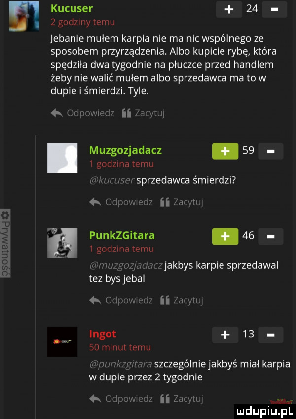 e kucuser      godziny limu jebanie mulem karpia nie ma nic wspólnego ze sposobem przyrządzenia. albo kupicie rybę która spędziła dwa tygodnie na pluczce przed handlem żeby nie walić mułem albo sprzedawca ma to w dupie i śmierdzi. tyle   lm. i ii mam muzgozjadacz.      godzma temu w uw sprzedawca śmierdzi nil ii muli punkzgitara.      godzma emu fm. i z jakbys karpie sprzedawal tez bys jebal h mi ii le l lngot   .    minut temu p szczególnie jakbyś mial karpia w dupie przez   tygodnie h w   wl mduplu pl
