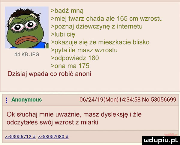 badż mną y miej twarz chada ale     cm wzrostu    poznaj dzxewczyne z internetu iubi cię okazuje się że mleszkacje blisko pyta ile masz wzrostu odpowiedz     ona ma     dzisiaj wpada co robić anini    kb jpg anonymous          mon          no          ok słuchaj mnie uważnie masz dysleksję i źle odczytałeś swój wzrost z miarki        ż          luduplu