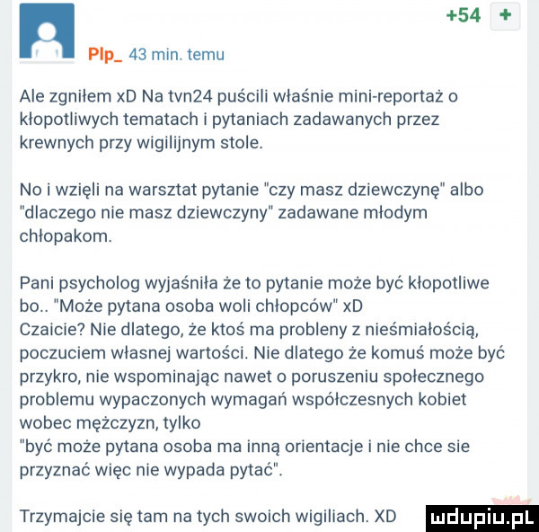 n    p2p    min. temu ale zgnilern xd na tvn   puścili właśnie mini reportaż o kłopotliwych tematach i pytaniach zadawanych przez krewnych przy wigilijnym stole no i wzięli na warsztat pytanie czy masz dziewczynę albo dlaczego nie masz dziewczyny zadawane mlodym chłopakom. pani psycholog wyjaśniła że to pytanie może być klopotllwe bo. może pytana osoba woli chlopcow xd czaicie nie dlatego że ktoś ma problemy z nieśmiałościa poczuciem wlasnej wartości. nie dlatego że komuś może być przykro nie wspominając nawet o poruszaniu spolecznego problemu wypaczonych wymagań wspolczesnych kobiet wobec mężczyzn tylko być może pytana osoba ma inną orientacje i nie chce sie przyznać więc nie wypada pytać trzymajcie się tam na tych swoich wigiliach. xd
