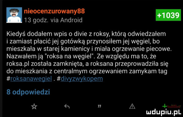 nieocenzumwanyaa.    godz. via android kiedyś dodałem wpis divie z raksy którą odwiedzałem izamiast płacićjej gotówką przynosiłemjej węgiel bo mieszkała w starej kamienicy i miala ogrzewanie piecowe. nazwalem ją raksa na węgiel. ze względu ma to że roksapl została zamknięta a roksana przeprowadziła się do mieszkania z centralnym ogrzewaniem zamykam tag rgkgąąwgąęi. dwyzwykopgm   odpowiedzi i w a. mduplu pl