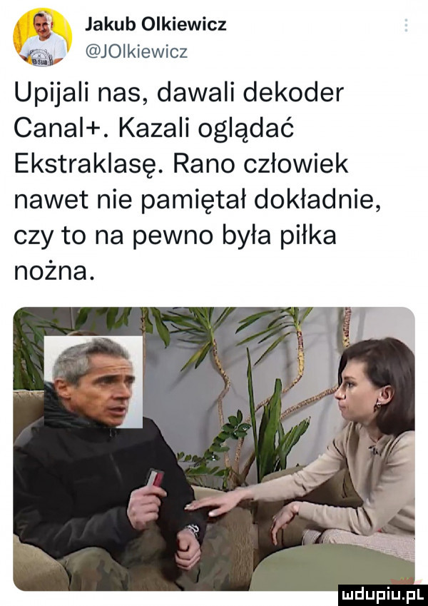 jakub olkiewicz    jopkiewicz upijali nas dawali dekoder caval. kazali oglądać ekstraklasę. rano człowiek nawet nie pamiętał dokładnie czy to na pewno była piłka nożna