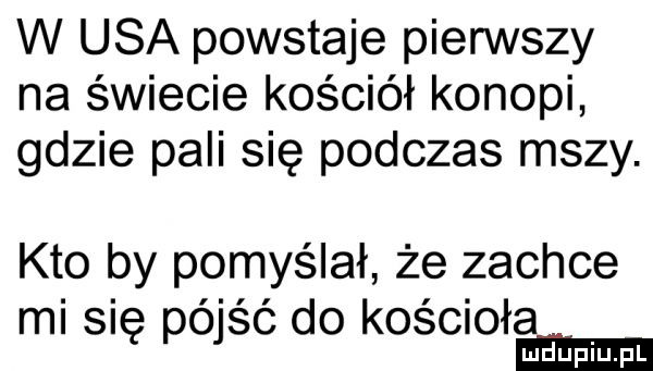 w usa powstaje pierwszy na świecie kościół konopi gdzie pali się podczas mszy. kto by pomyślał że zachce mi się poisc do koselo radupmfl