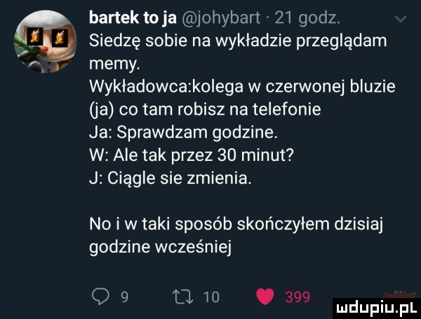 bartek toja johyban    godz. siedzę sobie na wykladzie przeglądam memy wykładowcatkolega w czerwonej bluzie ja co tam robisz na telefonie ja sprawdzam godzine. w ale tak przez    minut j ciągle sie zmienia. no i w taki sposób skończyłem dzisiaj godzine wcześniej q   u io