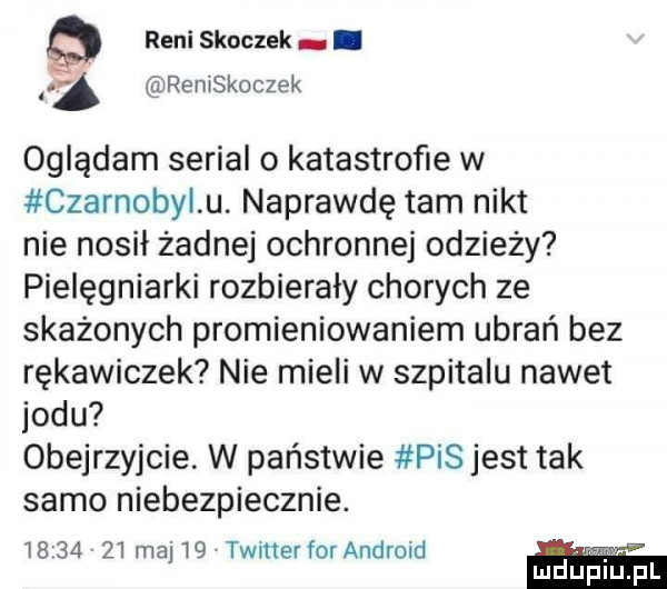 reni skoczek. remskoczek oglądam serial o katastrofie w czarnoty u. naprawdę tam nikt nie nosił żadnej ochronnej odzieży pielęgniarki rozbierały chorych ze skażonych promieniowaniem ubrań bez rękawiczek nie mieli w szpitalu nawet jodu obejrzyjcie. w państwie pis jest tak samo niebezpiecznie.          maj   twitter for android