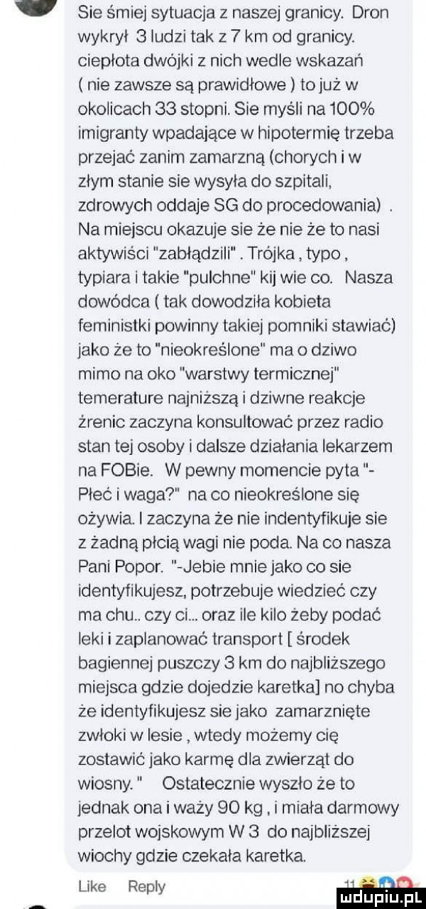 sie śmiej sytuacja z naszej granicy. dron wykryl   ludzi tak z   km od granicy. cieplota dwójki z nich wedle wskazań nie zawsze są prawidłowe to już w okolicach    stopni. sie myśli na     imigranty wpadające w hipotermie trzeba przejac zanim zamarzną chon ch i w zlym stanie sie wysyla do szpitali zdrowych oddaje sg do procedowania. na miejscu okazuje sie że nie że to nasi aktywiści zabłądzili trojka typo typiara i takie pulchne kij wie co. nasza dowódca tak dowodziła kobieta feministki powinny takiej pomniki stawiać jako że to nieokreślone ma o dziwo mimo na oko warstwy termicznej temerature najniższą i dziwne reakcje źrenic zaczyna konsultować przez radio stan tej osoby i dalsze dzialania lekarzem na fobie. w pewny momencie pyta piec i waga na co nieokreślone się ożywia. zaczyna że nie indentyfikuje sie z żadną płcią wagi nie poda. na co nasza pani polor. jebie mnie jako co sie identyfikujesz. potrzebuje wiedzieć czy ma chu. czy ci. oraz ile kilo żeby podać leki i zaplanować transport środek bagiennej puszczy   km do najbliższego miejsca gdzie dojedzie karetka no chyba że identyfikujesz sie jako zamarznięte zwłoki w lesie wtedy możemy cię zostawic jako karmę dla zwierząt do wiosny. ostatecznie wyszło że to jednak ona i waży    kg. i miala darmowy przelot wojskowym w   do najbliższej wiochy gdzie czekala karetka