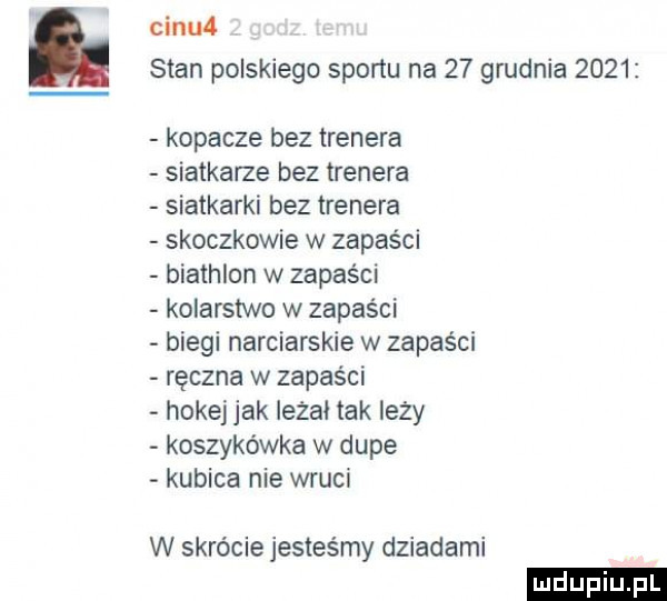 cifu  stan polskiego sportu na    grudnia      kopacze bez trenera siatkarze bez trenera siatkarki bez trenera skoczkowie w zapaści biathlon w zapaści kolarstwo w zapaści biegi narciarskie w zapaści ręczna w zapaści hokej jak lezji tak lezy koszykówka w dupe kubica nie wkuci w skrócie jesteśmy dziadami