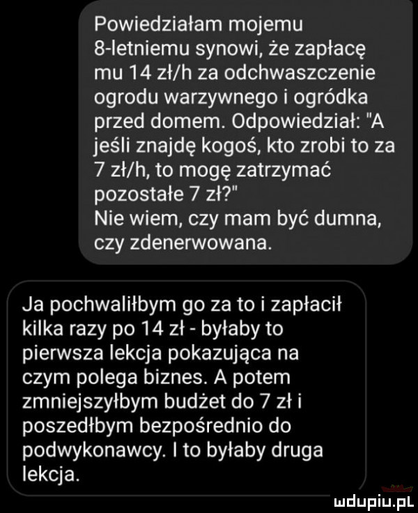 powiedziałam mojemu   ietniemu synowi że zapłacę mu    zł h za odchwaszczenie ogrodu warzywnego i ogródka przed domem. odpowiedział a jeśli znajdę kogoś kto zrobi to za   zł h to mogę zatrzymać pozostałe   zł nie wiem czy mam być dumna czy zdenerwowana. ja pochwaliłbym go za to i zapłacił kilka razy po    zł byłaby to pierwsza lekcja pokazująca na czym polega biznes. a potem zmniejszyłbym budżet do   zł i poszedłbym bezpośrednio do podwykonawcy. ito bylaby druga lekcja