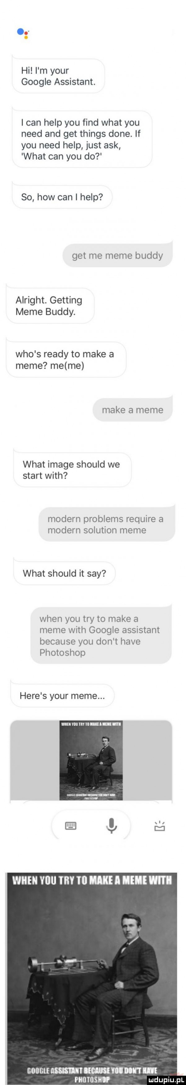 hi l m your google assistant. i cen help y-u fond wiat y-u nerd and get things dane. if y-u nerd help just afk wiat cen y-u do so hiw cen i help get me mime buddy alright. getting mime buddy. who s ruady to make a mime me me make a mime wiat image should we start with modern problems require a modern solution mime wiat should it say wien y-u tey to make a mime with google assistant because y-u don t hace photoshop here s your mime. mummnluu uml goiigl m  lmmlmnlm rams